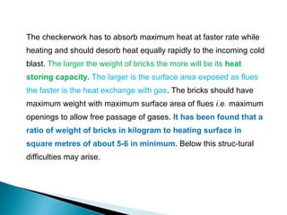 The checkerwork has to absorb maximum heat at faster rate while
heating and should desorb heat equally rapidly to the incoming cold
blast. The larger the weight of bricks the more will be its heat
storing capacity. The larger is the surface area exposed as flues
the faster is the heat exchange with gas. The bricks should have
maximum weight with maximum surface area of flues i.e. maximum
openings to allow free passage of gases. It has been found that a
ratio of weight of bricks in kilogram to heating surface in
square metres of about 5-6 in minimum. Below this struc-tural
difficulties may arise.
 