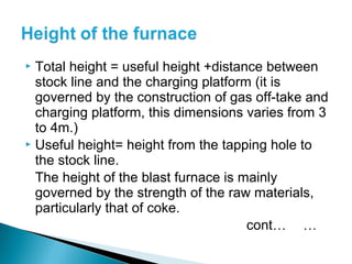  Total height = useful height +distance between
  stock line and the charging platform (it is
  governed by the construction of gas off-take and
  charging platform, this dimensions varies from 3
  to 4m.)
 Useful height= height from the tapping hole to
  the stock line.
  The height of the blast furnace is mainly
  governed by the strength of the raw materials,
  particularly that of coke.
                                      cont… …
 