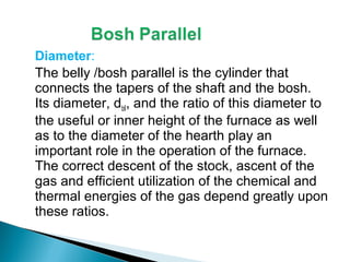 Diameter:
The belly /bosh parallel is the cylinder that
connects the tapers of the shaft and the bosh.
Its diameter, dbll, and the ratio of this diameter to
the useful or inner height of the furnace as well
as to the diameter of the hearth play an
important role in the operation of the furnace.
The correct descent of the stock, ascent of the
gas and efficient utilization of the chemical and
thermal energies of the gas depend greatly upon
these ratios.
 