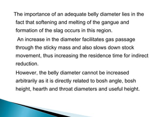 The importance of an adequate belly diameter lies in the
fact that softening and melting of the gangue and
formation of the slag occurs in this region.
 An increase in the diameter facilitates gas passage
through the sticky mass and also slows down stock
movement, thus increasing the residence time for indirect
reduction.
However, the belly diameter cannot be increased
arbitrarily as it is directly related to bosh angle, bosh
height, hearth and throat diameters and useful height.
 