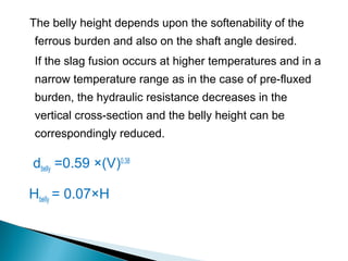 The belly height depends upon the softenability of the
 ferrous burden and also on the shaft angle desired.
 If the slag fusion occurs at higher temperatures and in a
 narrow temperature range as in the case of pre-fluxed
 burden, the hydraulic resistance decreases in the
 vertical cross-section and the belly height can be
 correspondingly reduced.

dbelly =0.59 ×(V)0.38

HbelIy = 0.07×H
 