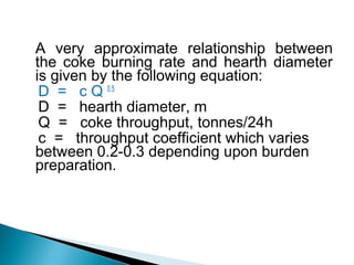 A very approximate relationship between
the coke burning rate and hearth diameter
is given by the following equation:
 D = c Q 0.5
 D = hearth diameter, m
 Q = coke throughput, tonnes/24h
 c = throughput coefficient which varies
between 0.2-0.3 depending upon burden
preparation.
 