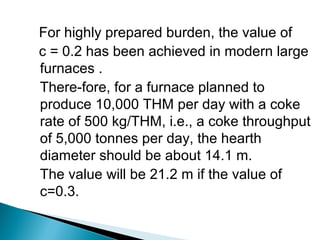 For highly prepared burden, the value of
c = 0.2 has been achieved in modern large
furnaces .
There-fore, for a furnace planned to
produce 10,000 THM per day with a coke
rate of 500 kg/THM, i.e., a coke throughput
of 5,000 tonnes per day, the hearth
diameter should be about 14.1 m.
The value will be 21.2 m if the value of
c=0.3.
 
