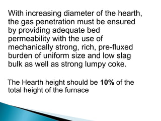 With increasing diameter of the hearth,
the gas penetration must be ensured
by providing adequate bed
permeability with the use of
mechanically strong, rich, pre-fluxed
burden of uniform size and low slag
bulk as well as strong lumpy coke.

The Hearth height should be 10% of the
total height of the furnace
 