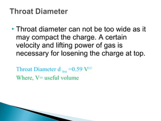  Throat diameter can not be too wide as it
 may compact the charge. A certain
 velocity and lifting power of gas is
 necessary for losening the charge at top.

 Throat Diameter d throat =0.59 V0.35
 Where, V= useful volume
 