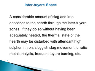 A considerable amount of slag and iron
    descends to the hearth through the inter-tuyere
    zones. If they do so without having been
    adequately heated, the thermal state of the
    hearth may be disturbed with attendant high
    sulphur in iron, sluggish slag movement, erratic
    metal analysis, frequent tuyere burning, etc.

 