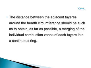    The distance between the adjacent tuyeres
    around the hearth circumference should be such
    as to obtain, as far as possible, a merging of the
    individual combustion zones of each tuyere into
    a continuous ring.
 