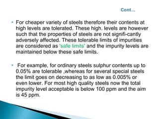    For cheaper variety of steels therefore their contents at
    high levels are tolerated. These high. levels are however
    such that the properties of steels are not signifi-cantly
    adversely affected. These tolerable limits of impurities
    are considered as 'safe limits' and the impurity levels are
    maintained below these safe limits.

    For example, for ordinary steels sulphur contents up to
    0.05% are tolerable ,whereas for several special steels
    the limit goes on decreasing to as low as 0.005% or
    even lower. For most high quality steels now the total
    impurity level acceptable is below 100 ppm and the aim
    is 45 ppm.
 