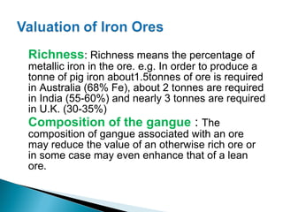 Richness: Richness means the percentage of
metallic iron in the ore. e.g. In order to produce a
tonne of pig iron about1.5tonnes of ore is required
in Australia (68% Fe), about 2 tonnes are required
in India (55-60%) and nearly 3 tonnes are required
in U.K. (30-35%)
Composition of the gangue : The
composition of gangue associated with an ore
may reduce the value of an otherwise rich ore or
in some case may even enhance that of a lean
ore.
 