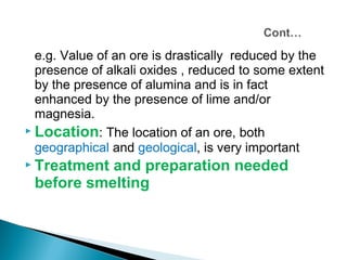 e.g. Value of an ore is drastically reduced by the
  presence of alkali oxides , reduced to some extent
  by the presence of alumina and is in fact
  enhanced by the presence of lime and/or
  magnesia.
 Location: The location of an ore, both
  geographical and geological, is very important
 Treatmentand preparation needed
 before smelting
 