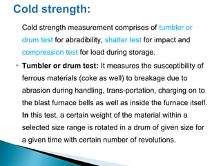 Cold strength measurement comprises of tumbler or
    drum test for abradibility, shatter test for impact and
    compression test for load during storage.
   Tumbler or drum test: It measures the susceptibility of
    ferrous materials (coke as well) to breakage due to
    abrasion during handling, trans-portation, charging on to
    the blast furnace bells as well as inside the furnace itself.
    In this test, a certain weight of the material within a
    selected size range is rotated in a drum of given size for
    a given time with certain number of revolutions.
 
