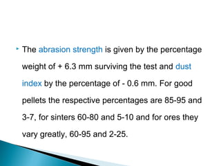    The abrasion strength is given by the percentage

    weight of + 6.3 mm surviving the test and dust

    index by the percentage of - 0.6 mm. For good

    pellets the respective percentages are 85-95 and

    3-7, for sinters 60-80 and 5-10 and for ores they

    vary greatly, 60-95 and 2-25.
 