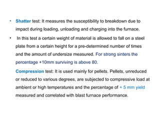 •   Shatter test: It measures the susceptibility to breakdown due to
    impact during loading, unloading and charging into the furnace.
•   In this test a certain weight of material is allowed to fall on a steel
    plate from a certain height for a pre-determined number of times
    and the amount of undersize measured. For strong sinters the
    percentage +10mm surviving is above 80.

    Compression test: It is used mainly for pellets. Pellets, unreduced
    or reduced to various degrees, are subjected to compressive load at
    ambient or high temperatures and the percentage of + 5 mm yield
    measured and correlated with blast furnace performance.
 