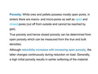 Porosity: While ores and pellets possess mostly open pores, in
sinters there are macro- and micro-pores as well as open and
closed pores (cut off from outside and cannot be reached by
gas).
True porosity and hence closed porosity can be determined from
open porosity which can be measured from the true and bulk
densities.
Although reducibility increases with increasing open porosity, the
latter changes continuously during reduction on load. Generally,
a high initial porosity results in earlier softening of the material.
 