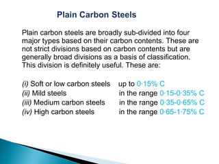Plain carbon steels are broadly sub-divided into four
major types based on their carbon contents. These are
not strict divisions based on carbon contents but are
generally broad divisions as a basis of classification.
This division is definitely useful. These are:

(i) Soft or low carbon steels   up to 0·15% C
(ii) Mild steels                in the range 0·15-0·35% C
(iii) Medium carbon steels      in the range 0·35-0·65% C
(iv) High carbon steels         in the range 0·65-1·75% C
 