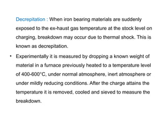 Decrepitation : When iron bearing materials are suddenly
  exposed to the ex-haust gas temperature at the stock level on
  charging, breakdown may occur due to thermal shock. This is
  known as decrepitation.
• Experimentally it is measured by dropping a known weight of
  material in a furnace previously heated to a temperature level
  of 400-600°C, under normal atmosphere, inert atmosphere or
  under mildly reducing conditions. After the charge attains the
  temperature it is removed, cooled and sieved to measure the
  breakdown.
 