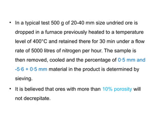 • In a typical test 500 g of 20-40 mm size undried ore is
  dropped in a furnace previously heated to a temperature
  level of 400°C and retained there for 30 min under a flow
  rate of 5000 litres of nitrogen per hour. The sample is
  then removed, cooled and the percentage of 0·5 mm and
  -5·6 + 0·5 mm material in the product is determined by
  sieving.
• It is believed that ores with more than 10% porosity will
  not decrepitate.
 
