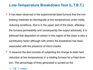 Low-Temperature Breakdown Test (L.T.B.T.)

 It has been observed in the experimental blast furnace that the iron

   bearing materials do disintegrate at low temperatures under mildly

   reducing conditions, that is in the upper part of the stack, affecting

   the furnace permeability and consequently the output adversely. It is

   believed that deposition of carbon in this region of the stack is also a

   contributory factor although with sinters the breakdown has been

   associated with the presence of micro-cracks.

 In essence the test consists of subjecting the charge to static bed

   reduction at low temperatures in a rotating furnace for a fixed dura-

   tion. The percentage of fines generated is quoted as the

   L. T.B. T. index.
 