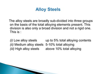 The alloy steels are broadly sub-divided into three groups
on the basis of the total alloying elements present. This
division is also only a broad division and not a rigid one.
This is :

(i) Low alloy steels     up to 5% total alloying contents
(ii) Medium alloy steels 5-10% total alloying
(iii) High alloy steels  above 10% total alloying
 