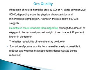 Reduction of natural hematite ores by CO or H2 starts between 200-
    5000C, depending upon the physical characteristics and
    mineralogical composition. However, the rate below 500 0C is
    sluggish.
    Hematite is more reducible than magnetite although the amount of
    oxy-gen to be removed per unit weight of iron is about 12 percent
    higher in the former.
    The better reducibility of hematite may be due to:
   formation of porous wustite from hematite, easily accessible to
    reducer gas whereas magnetite forms dense wustite during
    reduction;
 