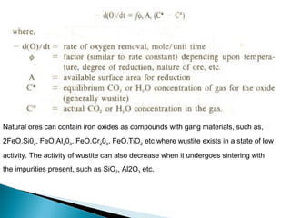 Natural ores can contain iron oxides as compounds with gang materials, such as,
2FeO.Si02, FeO.AI203, FeO.Cr203, FeO.TiO2 etc where wustite exists in a state of low

activity. The activity of wustite can also decrease when it undergoes sintering with
the impurities present, such as SiO2, Al2O3 etc.
 