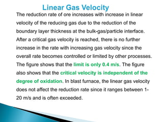 The reduction rate of ore increases with increase in linear
    velocity of the reducing gas due to the reduction of the
    boundary layer thickness at the bulk-gas/particle interface.
    After a critical gas velocity is reached, there is no further
    increase in the rate with increasing gas velocity since the
    overall rate becomes controlled or limited by other processes.
    The figure shows that the limit is only 0.4 m/s. The figure
    also shows that the critical velocity is independent of the
    degree of oxidation. In blast furnace, the linear gas velocity
    does not affect the reduction rate since it ranges between 1-
    20 m/s and is often exceeded.

 