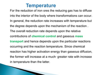 For the reduction of iron ores the reducing gas has to diffuse
into the interior of the body where transformations can occur.
In general, the reduction rate increases with temperature but
the degree depends upon the mechanism of the reaction .
The overall reduction rate depends upon the relative
contributions of chemical control and gaseous mass
transport and hence depends upon the particular reactions
occurring and the reaction temperature. Since chemical
reaction has higher activation energy than gaseous diffusion,
the former will increase at a much· greater rate with increase
in temperature than the latter.
 