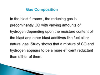 In the blast furnace , the reducing gas is
predominantly CO with varying amounts of
hydrogen depending upon the moisture content of
the blast and other blast additives like fuel oil or
natural gas. Study shows that a mixture of CO and
hydrogen appears to be a more efficient reductant
than either of them.
 