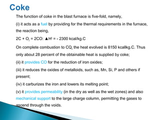 The function of coke in the blast furnace is five-fold, namely,
(i) it acts as a fuel by providing for the thermal requirements in the furnace,
the reaction being,
2C + O2 = 2CO: ▲H0 = - 2300 kcal/kg.C

On complete combustion to CQ2 the heat evolved is 8150 kcallkg.C. Thus
only about 28 percent of the obtainable heat is supplied by coke;
(ii) it provides CO for the reduction of iron oxides;
(iii) it reduces the oxides of metalloids, such as, Mn, Si, P and others if
present;
(iv) it carburizes the iron and lowers its melting point;
(v) it provides permeability (in the dry as well as the wet zones) and also
mechanical support to the large charge column, permitting the gases to
ascend through the voids.
 
