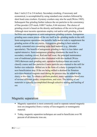 35 | P a g e
than 1 inch (1/2 to 3/4 inches). Secondary crushing, if necessary and
economical, is accomplished by using standard cone crushers followed by
short head cone crushers. Gyratory crushers may also be used (Weiss 1985).
Subsequent fine grinding further reduces the ore particles to the consistency
of fine powder (325 mesh, 0.0017 inches, 0.44 microns). The choice of
grinding circuit is based on the density and hardness of the ore to be ground.
Although most taconite operations employ rod and/or mill grinding, a few
facilities use autogenous or semi-autogenous grinding systems. Autogenous
grinding uses coarse pieces of the ore itself as the grinding media in the mill.
Semi-autogenous operations use metallic balls and/or rods to supplement the
grinding action of the ore pieces. Autogenous grinding is best suited to
weakly cemented ores containing some hard material (e.g., labrador
specularite). The benefit of autogenous grinding is that it is less labor- and
capital-intensive. Semi-autogenous grinding eliminates the need for a
secondary crushing circuit. Rod and ball wear, the principal maintenance
cost of traditional grinders,is also eliminated with this method (Weiss
1985).Between each grinding unit, operation hydrocyclones are used to
classify coarse and fine particles.Coarse particles are returned to the mill for
further size reduction. Milled ore in the form of a slurry is pumped to the
next beneficiation step. If the ore being milled is destined for flotation
activities,chemical reagents used during the process may be added to the
slurry at this time. To obtain a uniform product, many operations blend ores
of several different grades, compositions, and sizes. The mixing of ore
materials is typically accomplished through selective mining and hauling of
ore
Magnetic separation
 Magnetic separation is most commonly used to separate natural magnetic
iron ore (magnetite) from a variety of less-magnetic or nonmagnetic
material.
 Today, magnetic separation techniques are used to beneficiate over 90
percent of all domestic iron ore.
 