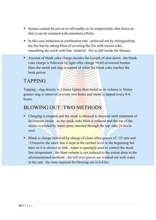 41 | P a g e
 furnace cannot be put on or off readily so its temperorarly shut down so
that it can be resumed with minimum efforts.
 In this case reduction in combustion rate , achieved not by extinguishing
the fire but by taking blast of covering the fire with excess coke ,
smoothing the stock with fine material . fire is still inside the furnace.
 Amount of blank coke charge decides the Length of shut down . the blank
coke charge is followed by light offer charge 50-60 of normal burden.
Here the metal and slag is tapped of when the blank coke reaches the
bosh potion
TAPPING
Tapping : slag density is 3 times lighter then metal so its volume is 3times
greater slag is removed in every two hours and metal is tapped every 4-6
hours.
BLOWING OUT :TWO METHODS
 Charging is stopped and the stock is allowed to descend until minimum of
its remains inside . as the stock sinks blast is reduced and the top of the
stocks is cooled by water spray inserted through the top .take 24 hrs to
cool
 Blank is charge followed by charge of clean silica graves of +25 mm and
-55mmsize the stock line is kept at the normal level in the beginning but
later on it is slowed to sink . water is sparingly used to control the stock
line temperature . the blast volume is not reduced to the extent done in the
aforementioned methods . the left over graves are washed out with water
in the end . the time required for blowing out is 6-8 hrs.
 