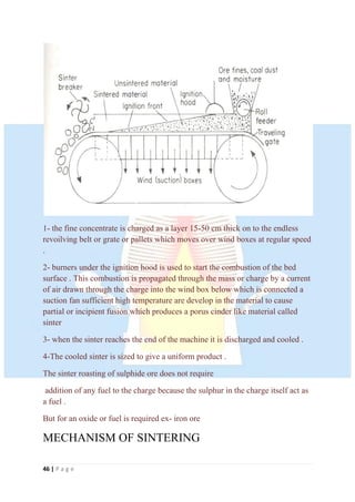 46 | P a g e
1- the fine concentrate is charged as a layer 15-50 cm thick on to the endless
revoilving belt or grate or pallets which moves over wind boxes at regular speed
.
2- burners under the ignition hood is used to start the combustion of the bed
surface . This combustion is propagated through the mass or charge by a current
of air drawn through the charge into the wind box below which is connected a
suction fan sufficient high temperature are develop in the material to cause
partial or incipient fusion which produces a porus cinder like material called
sinter
3- when the sinter reaches the end of the machine it is discharged and cooled .
4-The cooled sinter is sized to give a uniform product .
The sinter roasting of sulphide ore does not require
addition of any fuel to the charge because the sulphur in the charge itself act as
a fuel .
But for an oxide or fuel is required ex- iron ore
MECHANISM OF SINTERING
 