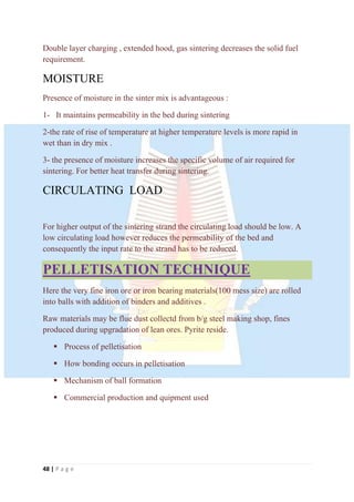48 | P a g e
Double layer charging , extended hood, gas sintering decreases the solid fuel
requirement.
MOISTURE
Presence of moisture in the sinter mix is advantageous :
1- It maintains permeability in the bed during sintering
2-the rate of rise of temperature at higher temperature levels is more rapid in
wet than in dry mix .
3- the presence of moisture increases the specific volume of air required for
sintering. For better heat transfer during sintering.
CIRCULATING LOAD
For higher output of the sintering strand the circulating load should be low. A
low circulating load however reduces the permeability of the bed and
consequently the input rate to the strand has to be reduced.
PELLETISATION TECHNIQUE
Here the very fine iron ore or iron bearing materials(100 mess size) are rolled
into balls with addition of binders and additives .
Raw materials may be flue dust collectd from b/g steel making shop, fines
produced during upgradation of lean ores. Pyrite reside.
 Process of pelletisation
 How bonding occurs in pelletisation
 Mechanism of ball formation
 Commercial production and quipment used
 
