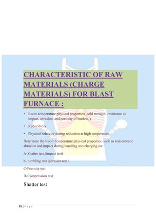 55 | P a g e
CHARACTERISTIC OF RAW
MATERIALS (CHARGE
MATERIALS) FOR BLAST
FURNACE :
• Room temperature physical properties( cold strength, resistance to
impact, abrasion, and porosity of burden, )
• Reducibility
• Physical behavior during reduction at high temperature.
Determine the Room temperature physical properties: such as resistance to
abrasion and impact during handling and charging are :
A-Shatter test,(impact test)
b- tumbling test (abrasion test)
C-Porosity test
D-Compression test
Shatter test
 