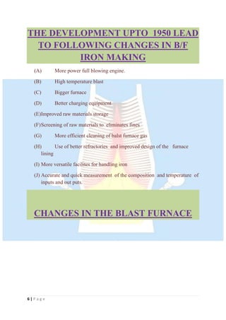 6 | P a g e
THE DEVELOPMENT UPTO 1950 LEAD
TO FOLLOWING CHANGES IN B/F
IRON MAKING
(A) More power full blowing engine.
(B) High temperature blast
(C) Bigger furnace
(D) Better charging equipment
(E)Improved raw materials storage
(F)Screening of raw materials to eliminates fines
(G) More efficient cleaning of balst furnace gas
(H) Use of better refractories and improved design of the furnace
lining
(I) More versatile facilites for handling iron
(J) Accurate and quick measurement of the composition and temperature of
inputs and out puts.
CHANGES IN THE BLAST FURNACE
 