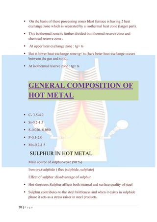 70 | P a g e
 On the basis of these processing zones blast furnace is having 2 heat
exchange zone which is separated by a isothermal heat zone (larger part).
 This isothermal zone is further divided into thermal reserve zone and
chemical reserve zone .
 At upper heat exchange zone : tg> ts
 But at lower heat exchange zone tg< ts.(here beter heat exchange occurs
between the gas and solid .
 At isothermal reserve zone : tg= ts
GENERAL COMPOSITION OF
HOT METAL
 C- 3.5-4.2
 Si-0.2-1.5
 S-0.020- 0.050
 P-0.1-2.0
 Mn-0.2-1.5
SULPHUR IN HOT METAL
Main source of sulphur-coke (90 %)
Iron ore,(sulphide ) flux (sulphide, sulphate)
Effect of sulphur :disadvantage of sulphur
 Hot shortness:Sulphur affects both internal and surface quality of steel
 Sulphur contributes to the steel brittleness and when it exists in sulphide
phase it acts as a stress raiser in steel products.
 