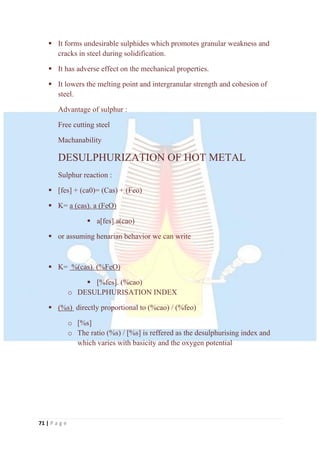 71 | P a g e
 It forms undesirable sulphides which promotes granular weakness and
cracks in steel during solidification.
 It has adverse effect on the mechanical properties.
 It lowers the melting point and intergranular strength and cohesion of
steel.
Advantage of sulphur :
Free cutting steel
Machanability
DESULPHURIZATION OF HOT METAL
Sulphur reaction :
 [fes] + (ca0)= (Cas) + (Feo)
 K= a (cas). a (FeO)
 a[fes].a(cao)
 or assuming henarian behavior we can write
 K= %(cas). (%FeO)
 [%fes]. (%cao)
o DESULPHURISATION INDEX
 (%s) directly proportional to (%cao) / (%feo)
o [%s]
o The ratio (%s) / [%s] is reffered as the desulphurising index and
which varies with basicity and the oxygen potential
 