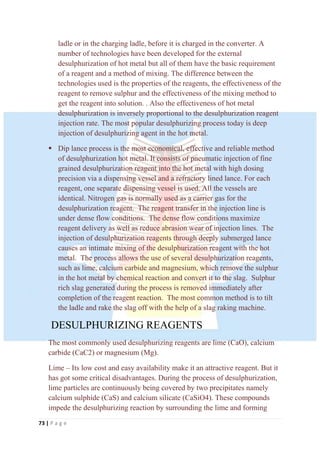 73 | P a g e
ladle or in the charging ladle, before it is charged in the converter. A
number of technologies have been developed for the external
desulphurization of hot metal but all of them have the basic requirement
of a reagent and a method of mixing. The difference between the
technologies used is the properties of the reagents, the effectiveness of the
reagent to remove sulphur and the effectiveness of the mixing method to
get the reagent into solution. . Also the effectiveness of hot metal
desulphurization is inversely proportional to the desulphurization reagent
injection rate. The most popular desulphurizing process today is deep
injection of desulphurizing agent in the hot metal.
 Dip lance process is the most economical, effective and reliable method
of desulphurization hot metal. It consists of pneumatic injection of fine
grained desulphurization reagent into the hot metal with high dosing
precision via a dispensing vessel and a refractory lined lance. For each
reagent, one separate dispensing vessel is used. All the vessels are
identical. Nitrogen gas is normally used as a carrier gas for the
desulphurization reagent. The reagent transfer in the injection line is
under dense flow conditions. The dense flow conditions maximize
reagent delivery as well as reduce abrasion wear of injection lines. The
injection of desulphurization reagents through deeply submerged lance
causes an intimate mixing of the desulphurization reagent with the hot
metal. The process allows the use of several desulphurization reagents,
such as lime, calcium carbide and magnesium, which remove the sulphur
in the hot metal by chemical reaction and convert it to the slag. Sulphur
rich slag generated during the process is removed immediately after
completion of the reagent reaction. The most common method is to tilt
the ladle and rake the slag off with the help of a slag raking machine.
DESULPHURIZING REAGENTS
The most commonly used desulphurizing reagents are lime (CaO), calcium
carbide (CaC2) or magnesium (Mg).
Lime – Its low cost and easy availability make it an attractive reagent. But it
has got some critical disadvantages. During the process of desulphurization,
lime particles are continuously being covered by two precipitates namely
calcium sulphide (CaS) and calcium silicate (CaSiO4). These compounds
impede the desulphurizing reaction by surrounding the lime and forming
 