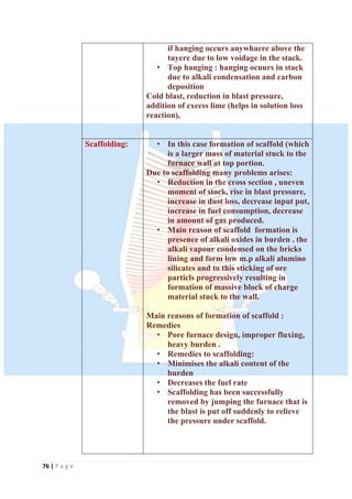 76 | P a g e
if hanging occurs anywhaere above the
tuyere due to low voidage in the stack.
• Top hanging : hanging ocuurs in stack
due to alkali condensation and carbon
deposition
Cold blast, reduction in blast pressure,
addition of excess lime (helps in solution loss
reaction),
Scaffolding: • In this case formation of scaffold (which
is a larger mass of material stuck to the
furnace wall at top portion.
Due to scaffolding many problems arises:
• Reduction in the cross section , uneven
moment of stock, rise in blast pressure,
increase in dust loss, decrease input put,
increase in fuel consumption, decrease
in amount of gas produced.
• Main reason of scaffold formation is
presence of alkali oxides in burden . the
alkali vapour condensed on the bricks
lining and form low m.p alkali alumino
silicates and to this sticking of ore
particls progressively resulting in
formation of massive block of charge
material stuck to the wall.
Main reasons of formation of scaffold :
Remedies
• Pore furnace design, improper fluxing,
heavy burden .
• Remedies to scaffolding:
• Minimises the alkali content of the
burden
• Decreases the fuel rate
• Scaffolding has been successfully
removed by jumping the furnace that is
the blast is put off suddenly to relieve
the pressure under scaffold.
 