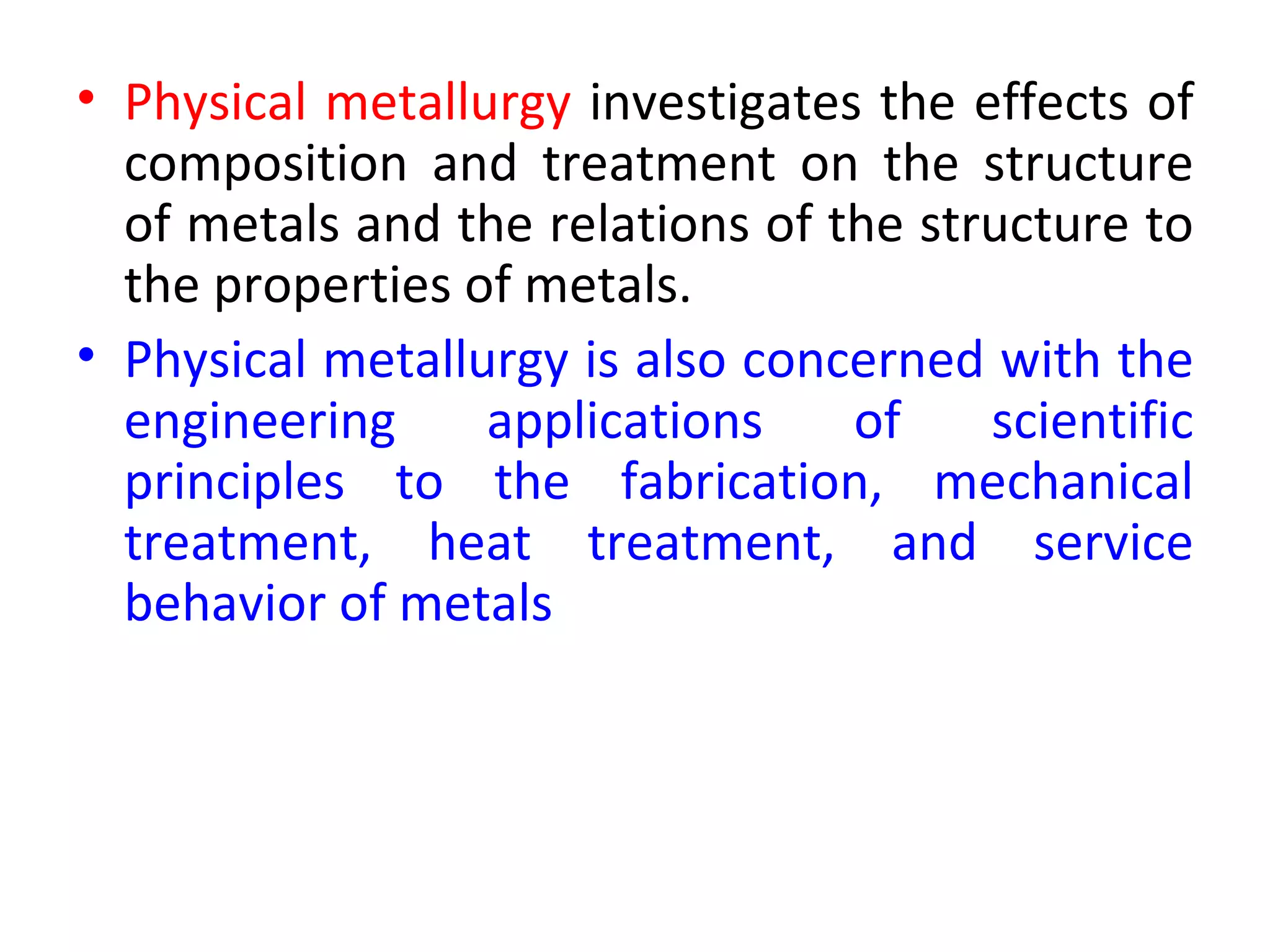 • Physical metallurgy investigates the effects of
  composition and treatment on the structure
  of metals and the relations of the structure to
  the properties of metals.
• Physical metallurgy is also concerned with the
  engineering     applications    of    scientific
  principles to the fabrication, mechanical
  treatment, heat treatment, and service
  behavior of metals
 