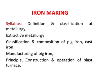 IRON MAKING
Syllabus: Definition & classification of
metallurgy,
Extractive metallurgy
Classification & composition of pig iron, cast
iron
Manufacturing of pig iron,
Principle, Construction & operation of blast
furnace.
 