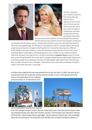 The film is based on
comic books a superhero
from many years ago
that has lots of
adventures and one evil
rival. He must save the
world and at the end of
every story he always is
the good guy and saves
everyone but the bad
guy always comes back.
Because of the comic books this will draw people into watching
the films because they liked the stories and characters. People will
of connected with the books, comics, old films and animations and so this will make them want to
watch the new updated saga. The film genre is action/fantasy which is a popular genre with young
people because they like to imagine something that isn’t real and be taken away to a different
world. Maybe if they have problems in their life watching a fantasy film like this lets them dream
something better could happen and that good guys do win. It relates to each audience member
differently. Because of the age the film is aimed at according to reception theory young 14-24 year
olds receive this genre better than much older or younger people because older people might not be
as willing to accept the surreal genre and story. Or older people might watch them in fear because
they are older and want to be a child again. They want to stay in this fantasy world they have been
living in from when they were a young age.
Iron Man 3 was a big film that was long awaited from the last Iron man 2 in 2010. The build up to it
started early in the year to get fans and the audience excited. As soon as filming had started the
director was promoting iron man 3 getting
everyone excited. In an interview at comic
con he hinted about the plot of the new Iron
man 3 film and got everyone interest. This was in May 2012, then in late 2012 the first teaser trailer
was released and give clues about the mandarin storyline. The first poster was released in February
2013 and this is when things started to get bigger and the audience started to get more knowledge
about the film coming out. The production team led false trails and kept tricking the audience so
 