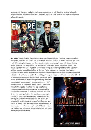 about each of the other marketing techniques, people start to talk about the posters, billboards,
blogs, interviews and trailers then this is when the Iron Man 3 film because one big marketing circle
all over the world.
Anchorage means drawing the audience trying to anchor them into a franchise, saga or single film.
The poster below for Iron Man 3 first of all attracts everyone because of the big picture of Iron Man.
He is doing a very heroic pose and dominates the poster which straight away will attract the very
young audience. This is the part of the poster that’s fun and get people excited because it’s the
actual superhero not just Tony Stark. Audiences as young as 3 will recognise this iconic superhero
without needing to read its Iron Man so this why it’s the main part of the poster. Iron Man is a
cultural icon. Also people from other countries will recognise it without reading it so it tells everyone
what it is before they even read it. The next biggest thing on the poster is then the words Iron Man 3
in big bold letters this then tells everyone it’s number 3 and
draws attention to this and that its part of a saga. Another
thing that will attractpeople’s attention even if they don’t
know Iron man or have never seen it, is that it’s a marvel
film which is a global franchise. The logo is so famous
people know what it means anywhere. It’s where all the
superheroes come from so even fans of marvel may been
drawn into looking what the film is and even watching it
because of the company Marvel logo, its well respected.
The tagline underneath the title of the film is short but
impactful. It has the character’s name Tony Stark, the word
return so people know it’s a sequel then energy which is a
strong word and will make people excited. Then the picture
has the date and info on the bottom of when the film comes
which people want to know.
 