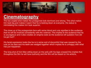 Cinematography
The low angled shot makes the protagonist look dominant and strong. This shot makes
him look big and makes it seem that he is looking down at everyone. His statue is
intimidating this makes him look superior.
The close up of the protagonists face with some blood and cuts signifies to the audience
that he will be involved consistently with the violence. This implies to the audience that he
is courageous and it also creates an enigma code as the audience will question how did
he get hurt?
His facial expression looks like he is in some sort of discomfort that was caused by the
cuts on his face and his teeth are wedged together which implies he is unhappy with what
has just happened.

The long shot of Iron Man sitting down on the sofa with his legs crossed this implies that
throughout the film he will have authority and the film will be based on his actions.

 