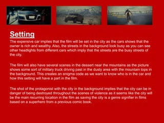 Setting
The expensive car implies that the film will be set in the city as the cars shows that the
owner is rich and wealthy. Also, the streets in the background look busy as you can see
other headlights from different cars which imply that the streets are the busy streets of
the city.
The film will also have several scenes in the dessert near the mountains as the picture
shows some sort of military truck driving past in the dusty area with the mountain tops in
the background. This creates an enigma code as we want to know who is in the car and
how this setting will have a part in the film.
The shot of the protagonist with the city in the background implies that the city can be in
danger of being destroyed throughout the scenes of violence as it seems like the city will
be the main recurring location in the film as saving the city is a genre signifier in films
based on a superhero from a previous comic book.

 
