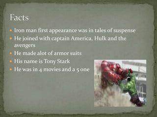  Iron man first appearance was in tales of suspense
 He joined with captain America, Hulk and the
avengers
 He made alot of armor suits
 His name is Tony Stark
 He was in 4 movies and a 5 one
 