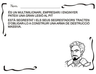 NomNom
ÉS UN MULTIMILIONARI, EMPRESARI I ENGINYER
PATEIX UNA GRAN LESIÓ AL PIT
ÉS UN MULTIMILIONARI, EMPRESARI I ENGINYER
PATEIX UNA GRAN LESIÓ AL PIT
ESTÀ SEGRESTAT I ELS SEUS SEGRESTADORS TRACTEN
D’OBLIGAR-LO A CONSTRUIR UNA ARMA DE DESTRUCCIÓ
MASSIVA.
ESTÀ SEGRESTAT I ELS SEUS SEGRESTADORS TRACTEN
D’OBLIGAR-LO A CONSTRUIR UNA ARMA DE DESTRUCCIÓ
MASSIVA.
 
