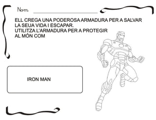 NomNom
ELL CREGA UNA PODEROSA ARMADURA PER A SALVAR
LA SEUA VIDA I ESCAPAR.
UTILITZA L’ARMADURA PER A PROTEGIR
AL MÓN COM
ELL CREGA UNA PODEROSA ARMADURA PER A SALVAR
LA SEUA VIDA I ESCAPAR.
UTILITZA L’ARMADURA PER A PROTEGIR
AL MÓN COM
IRON MANIRON MAN
 