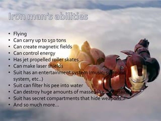 • Flying
• Can carry up to 150 tons
• Can create magnetic fields
• Can control energy
• Has jet propelled roller skates
• Can make laser shields
• Suit has an entertainment system (music, surround
system, etc..)
• Suit can filter his pee into water
• Can destroy huge amounts of masses like mountains
• Suit has secret compartments that hide weapons
• And so much more…
 