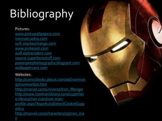 Bibliography
Pictures:
www.pickywallpapers.com
ironman.wikia.com
scifi.stackexchange.com
www.pinterest.com
wall.alphacoders.com
source.superherostuff.com
powerpeephotoygraphy.blogspot.com
wallpapercave.com
Websites:
http://comicbooks.about.com/od/ironman
/p/ironmanbio.htm
http://marvel.com/universe/Iron_Monger
http://www.ironmanlibrary.com/superher
o-library/iron-man/iron-man-
profile.aspx?AspxAutoDetectCookieSupp
ort=1
http://marvel.com/characters/29/iron_ma
n
 